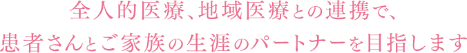 全人的医療、地域医療との連携で、患者さんとご家族の生涯のパートナーを目指します