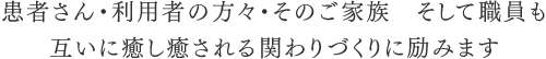 患者さん・利用者の方々・そのご家族　そして職員も互いに癒し癒される関わりづくりに励みます