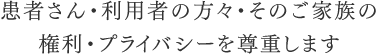 患者さん・利用者の方々・そのご家族の権利・プライバシーを尊重します
