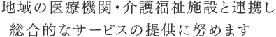 地域の医療機関・介護福祉施設と連携し総合的なサービスの提供に努めます