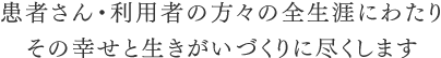 患者さん・利用者の方々の全生涯にわたりその幸せと生きがいづくりに尽くします