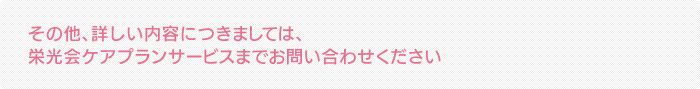 その他、詳しい内容につきましては、栄光会ケアプランサービスまでお問い合わせください