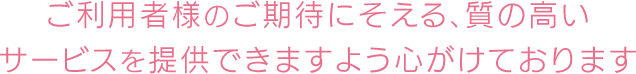 ご利用者様のご期待にそえる、質の高いサービスを提供できますよう心がけております