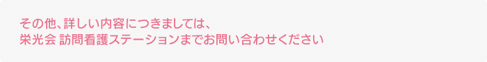 その他、詳しい内容につきましては、栄光会 訪問看護ステーションまでお問い合わせください