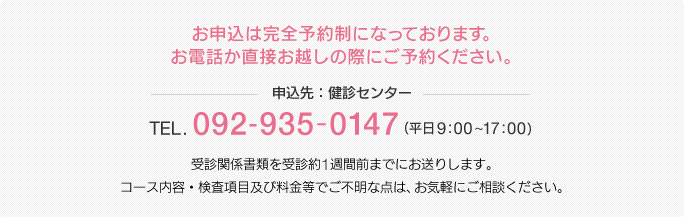 お申込は完全予約制になっております。お電話か直接お越しの際にご予約ください。【申込先：健診センター】TEL.092-935-0147（平日9:00〜17:00）受診関係書類を受診約1週間前までにお送りします。コース内容・検査項目及び料金等でご不明な点は、お気軽にご相談ください。