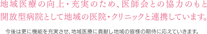 地域医療の向上・充実のため、医師会との協力のもと開放型病院（オープンシステム）として取り組んでいます 今後は更に機能を充実させ、地域支援病院として地域の皆様の期待に応えていきます。