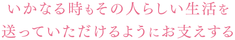 いかなる時もその人らしい生活を送っていただけるようにお支えする