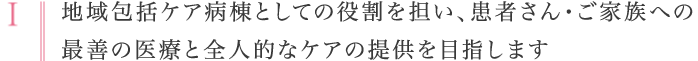 Ⅰ：地域包括ケア病棟としての役割を担い、患者さん・ご家族への最善の医療と全人的なケアの提供を目指します