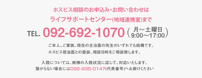 ホスピス相談のお申込み・お問い合わせは栄光ホスピス地域連携室まで【申込先：栄光ホスピス地域連携室】TEL.092-935-0147（平日9:00〜17:00)相談窓口へ書面もしくはお電話でご連絡下さい。ご本人、ご家族、現在の主治医の先生のいずれでも結構です。ホスピス担当医との面談、相談日時をご相談致します。入院については、病棟の入院状況に応じて、当院よりご連絡を差し上げます。