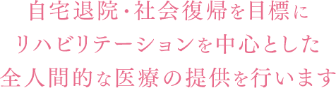 自宅退院・社会復帰を目標にリハビリテーションを中心とした全人間的な医療の提供を行います