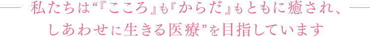 私たちは“『こころ』も『からだ』もともに癒され、しあわせに生きる医療”を目指しています