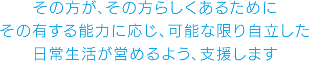 その方が、その方らしくあるためにその有する能力に応じ、可能な限り自立した日常生活が営めるよう、支援します