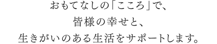 おもてなしの「こころ」で、皆様の幸せと、生きがいのある生活をサポートします。